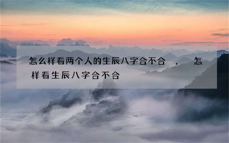 怎么样看两个人的生辰八字合不合，怎样看生辰八字合不合